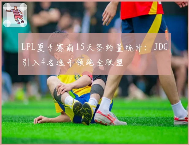 LPL夏季赛前15天签约量统计：JDG引入4名选手领跑全联盟