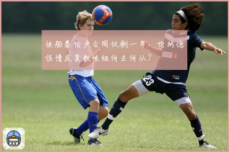 快船泰伦卢合同仅剩一年，伦纳德伤情反复教练组何去何从？