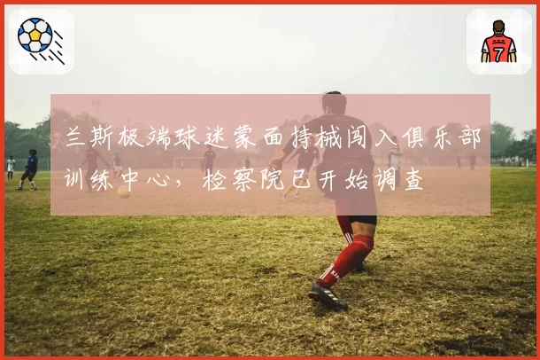 兰斯极端球迷蒙面持械闯入俱乐部训练中心，检察院已开始调查