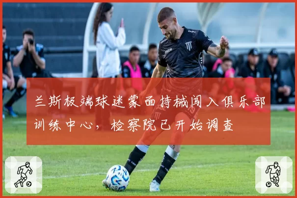 兰斯极端球迷蒙面持械闯入俱乐部训练中心，检察院已开始调查