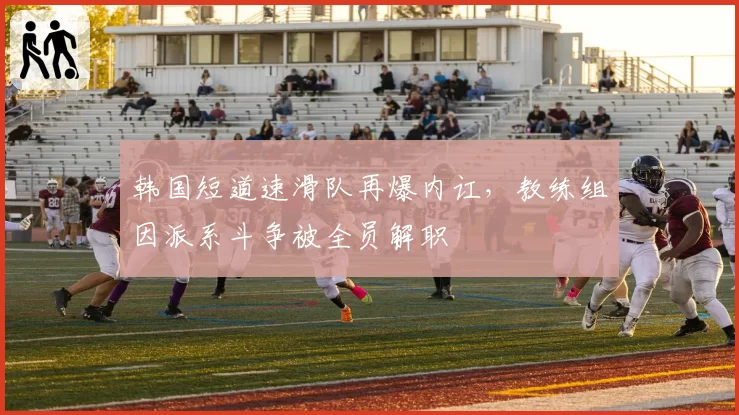 韩国短道速滑队再爆内讧，教练组因派系斗争被全员解职
