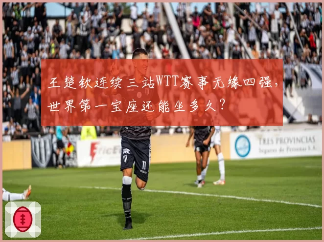 王楚钦连续三站WTT赛事无缘四强，世界第一宝座还能坐多久？
