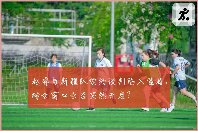 赵睿与新疆队续约谈判陷入僵局，转会窗口会否突然开启？