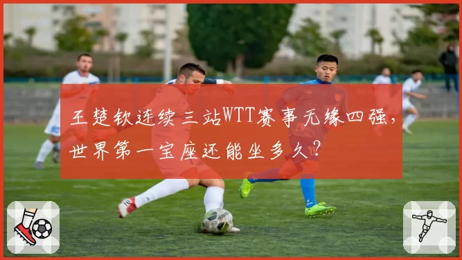 王楚钦连续三站WTT赛事无缘四强，世界第一宝座还能坐多久？
