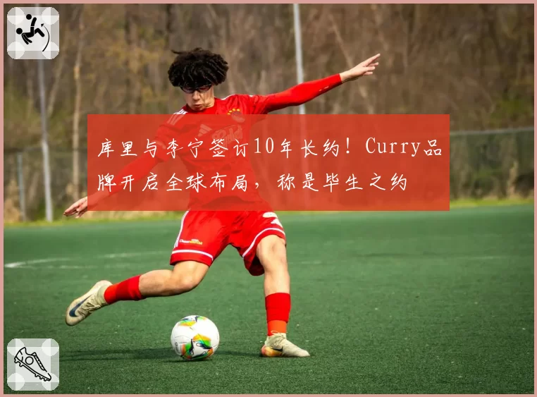 库里与李宁签订10年长约！Curry品牌开启全球布局，称是毕生之约