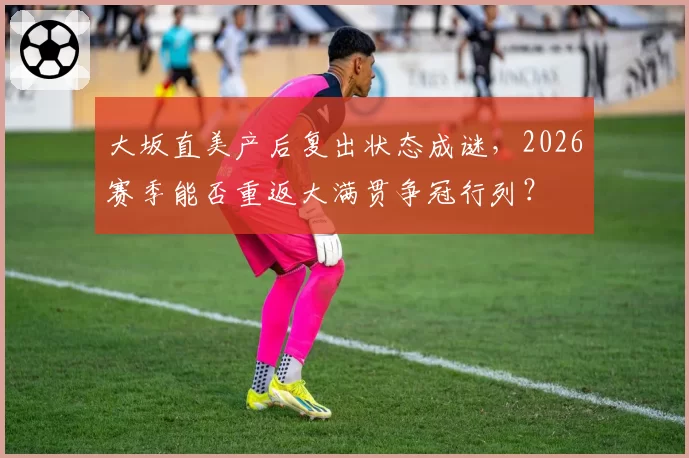 大坂直美产后复出状态成谜,2026赛季能否重返大满贯争冠行列?