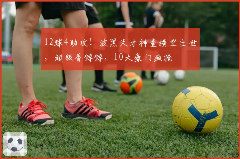 12球4助攻！波黑天才神童横空出世，超级香饽饽，10大豪门疯抢