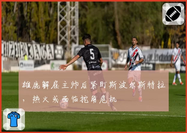 雄鹿解雇主帅后紧盯斯波尔斯特拉，热火或面临挖角危机