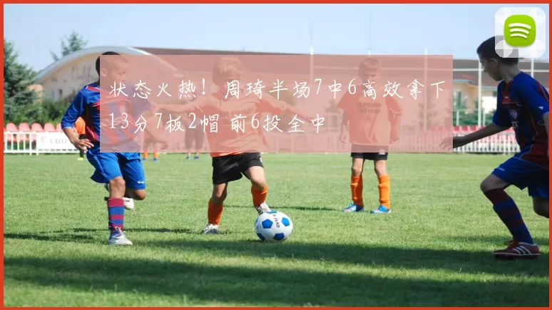 状态火热！周琦半场7中6高效拿下13分7板2帽 前6投全中