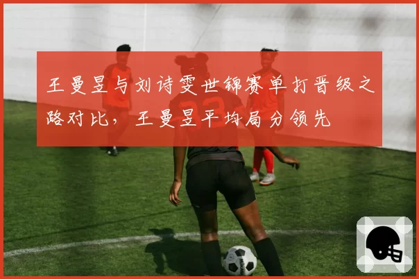 王曼昱与刘诗雯世锦赛单打晋级之路对比,王曼昱平均局分领先