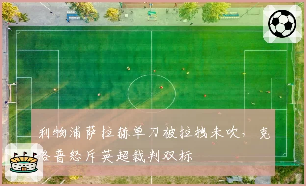 利物浦萨拉赫单刀被拉拽未吹,克洛普怒斥英超裁判双标