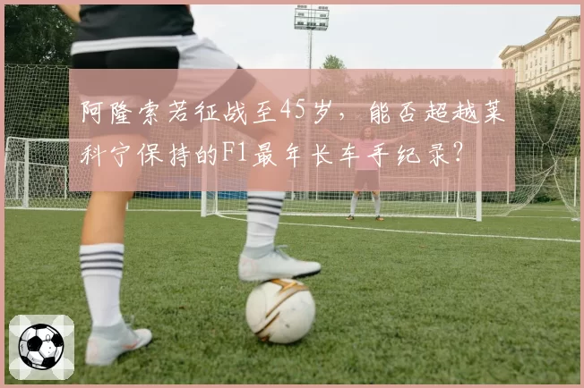 阿隆索若征战至45岁，能否超越莱科宁保持的F1最年长车手纪录？