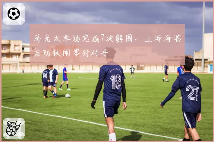 蒋光太单场完成7次解围，上海海港后防铁闸零封对手