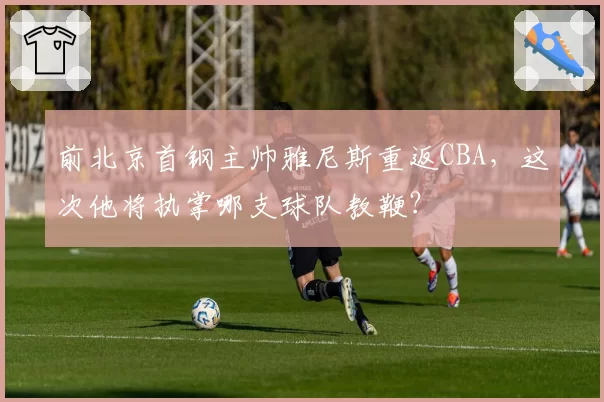 前北京首钢主帅雅尼斯重返CBA，这次他将执掌哪支球队教鞭？