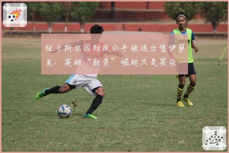 纽卡斯尔因财政公平被迫出售伊萨克，英超“新贵”崛起只是昙花一现？