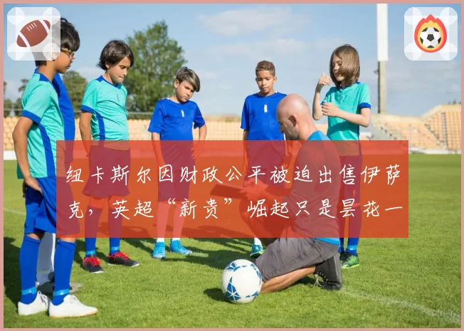 纽卡斯尔因财政公平被迫出售伊萨克，英超“新贵”崛起只是昙花一现？