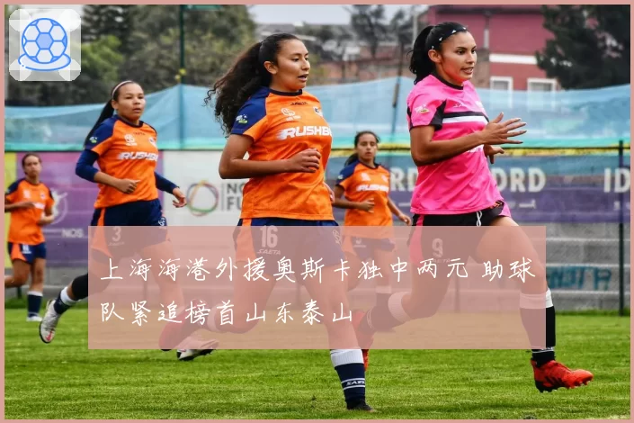 上海海港外援奥斯卡独中两元 助球队紧追榜首山东泰山