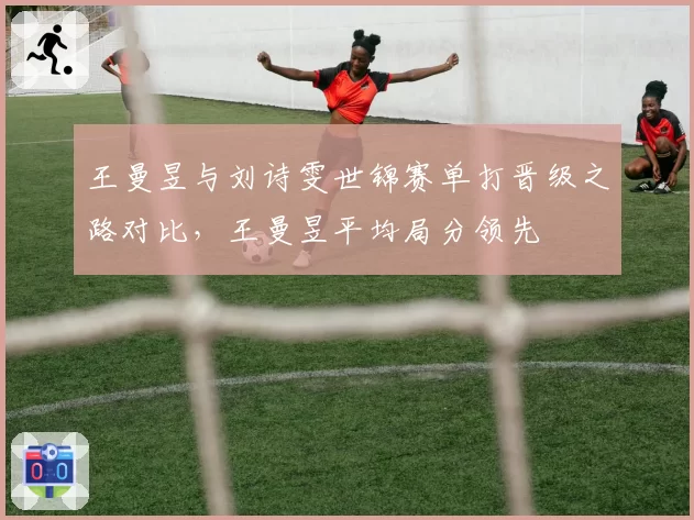 王曼昱与刘诗雯世锦赛单打晋级之路对比,王曼昱平均局分领先
