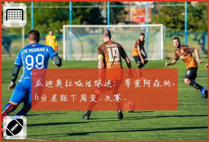 瓜迪奥拉喊话球迷:尊重阿森纳,6分差距下周变_决赛_