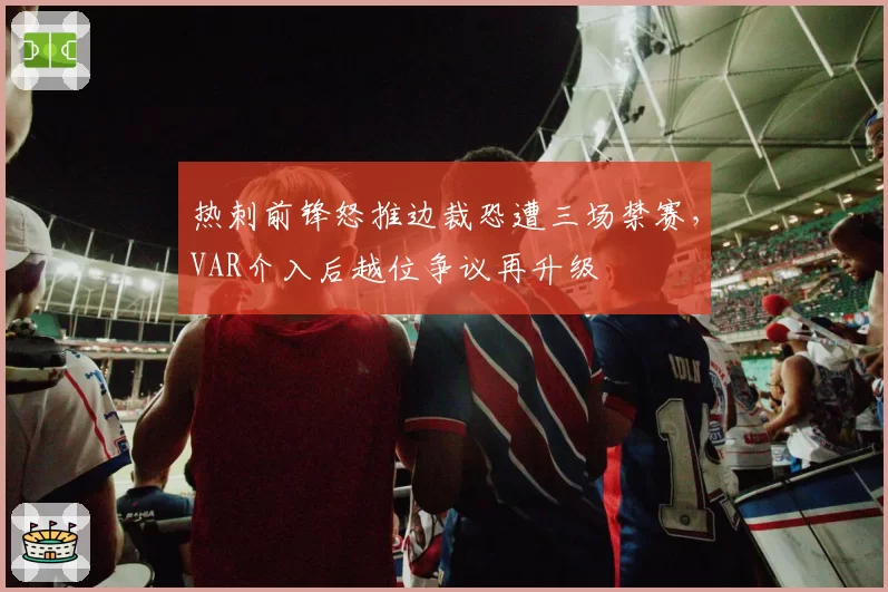 热刺前锋怒推边裁恐遭三场禁赛，VAR介入后越位争议再升级