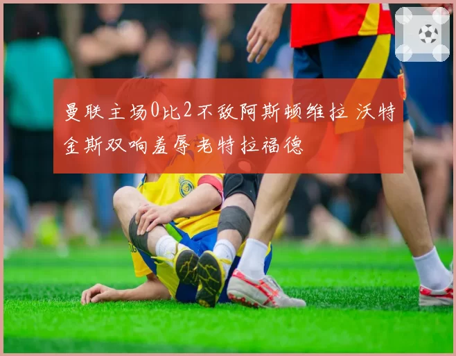 曼联主场0比2不敌阿斯顿维拉 沃特金斯双响羞辱老特拉福德