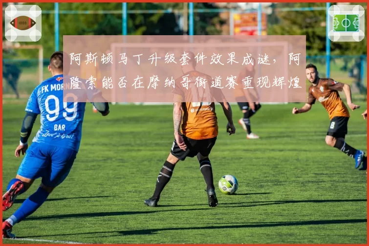 阿斯顿马丁升级套件效果成谜,阿隆索能否在摩纳哥街道赛重现辉煌?