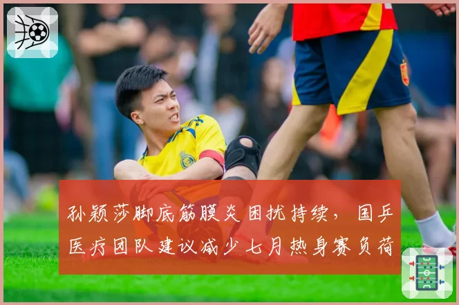孙颖莎脚底筋膜炎困扰持续，国乒医疗团队建议减少七月热身赛负荷