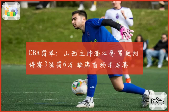 CBA罚单：山西主帅潘江辱骂裁判 停赛3场罚6万 缺席首场季后赛