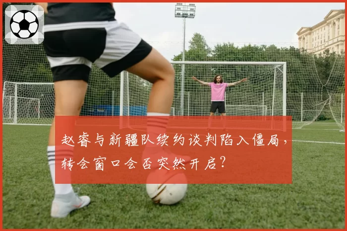 赵睿与新疆队续约谈判陷入僵局，转会窗口会否突然开启？