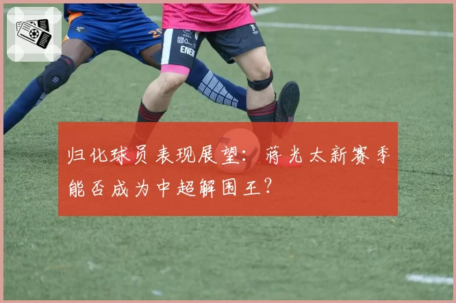 归化球员表现展望:蒋光太新赛季能否成为中超解围王?