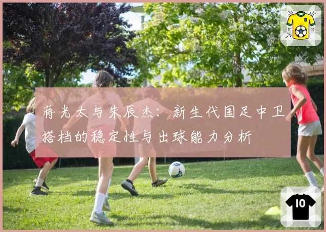 蒋光太与朱辰杰：新生代国足中卫搭档的稳定性与出球能力分析