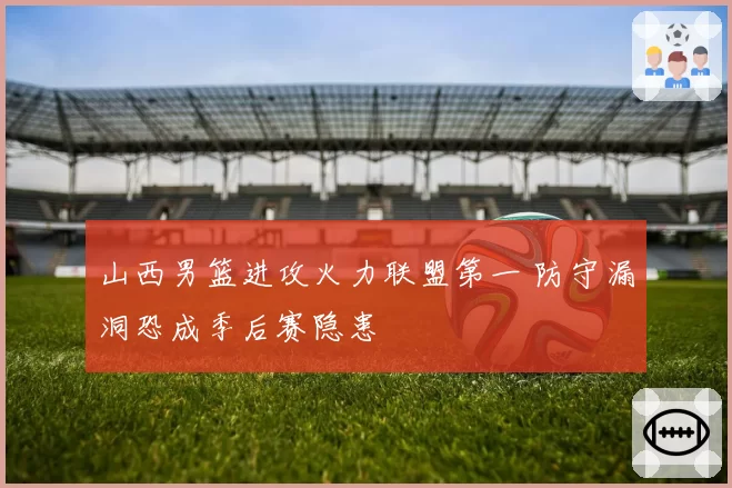 山西男篮进攻火力联盟第一 防守漏洞恐成季后赛隐患