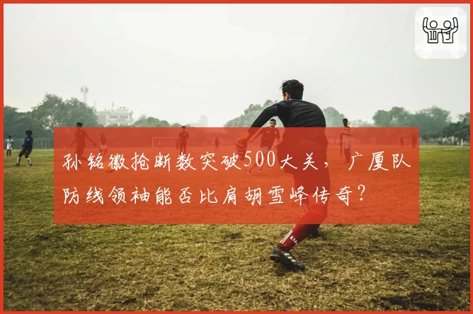孙铭徽抢断数突破500大关,广厦队防线领袖能否比肩胡雪峰传奇?