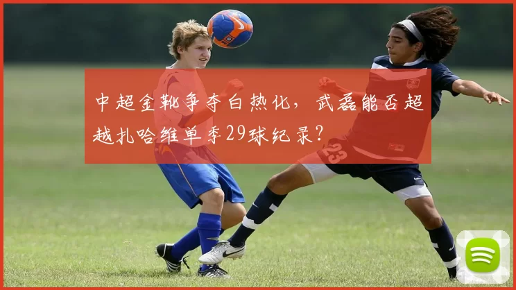 中超金靴争夺白热化，武磊能否超越扎哈维单季29球纪录？