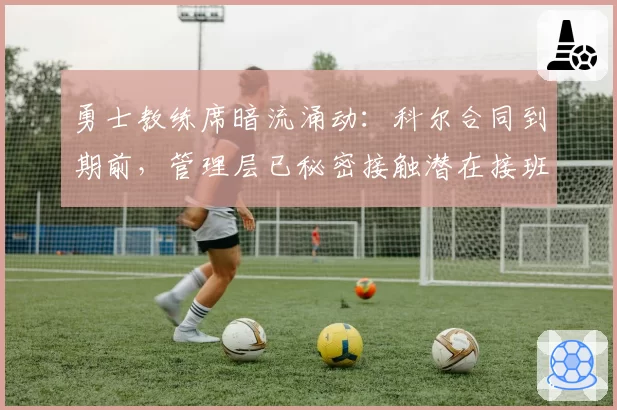 勇士教练席暗流涌动：科尔合同到期前，管理层已秘密接触潜在接班人