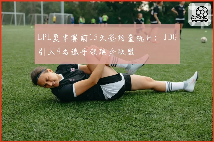 LPL夏季赛前15天签约量统计：JDG引入4名选手领跑全联盟