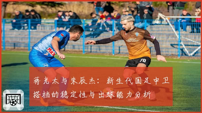 蒋光太与朱辰杰：新生代国足中卫搭档的稳定性与出球能力分析